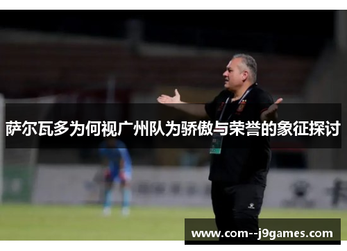 萨尔瓦多为何视广州队为骄傲与荣誉的象征探讨